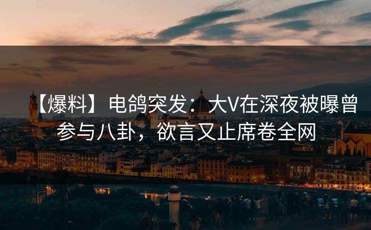 【爆料】电鸽突发：大V在深夜被曝曾参与八卦，欲言又止席卷全网