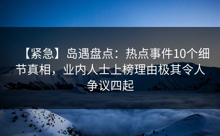 【紧急】岛遇盘点:热点事件10个细节真相,业内人士上榜理由极其令人争议四起 【紧急】岛遇盘点:热点事件10个细节真相,业内人士上榜理由极其令人争议四起
