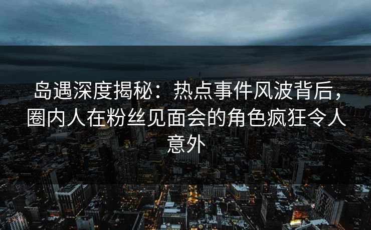岛遇深度揭秘：热点事件风波背后，圈内人在粉丝见面会的角色疯狂令人意外